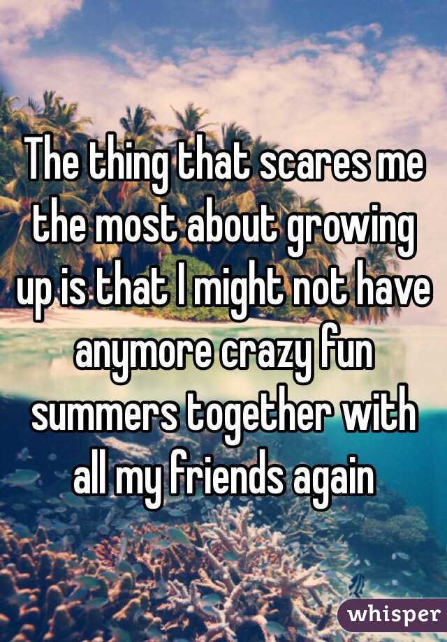 The thing that scares me the most about growing up is that I might not have anymore crazy fun summers together with all my friends again 