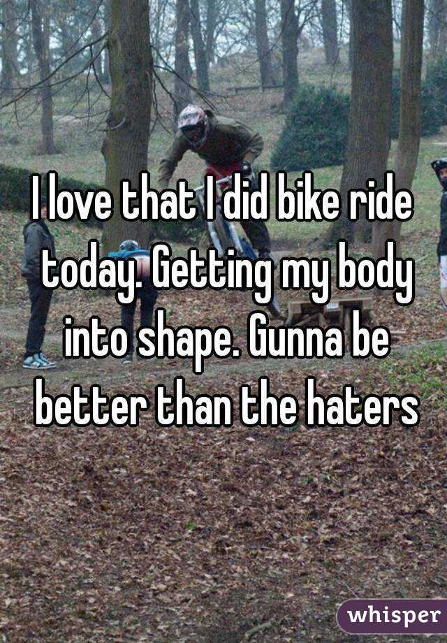 I love that I did bike ride today. Getting my body into shape. Gunna be better than the haters