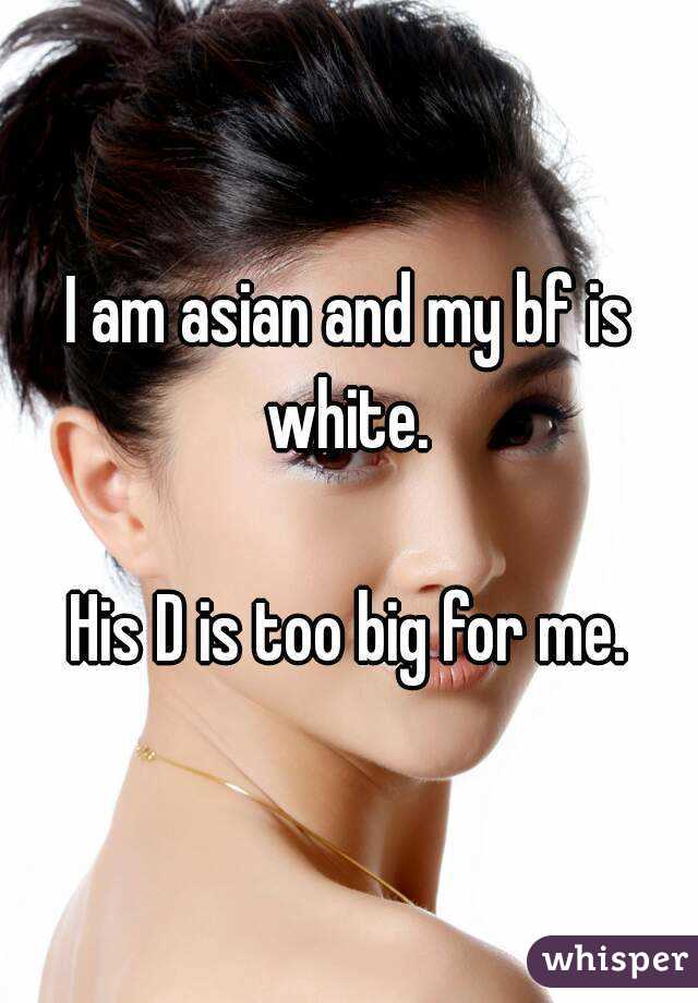 I am asian and my bf is white. 

His D is too big for me.