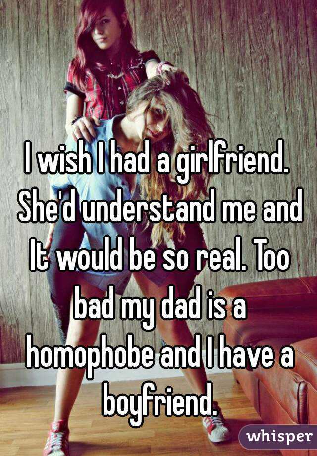 I wish I had a girlfriend. She'd understand me and It would be so real. Too bad my dad is a homophobe and I have a boyfriend.