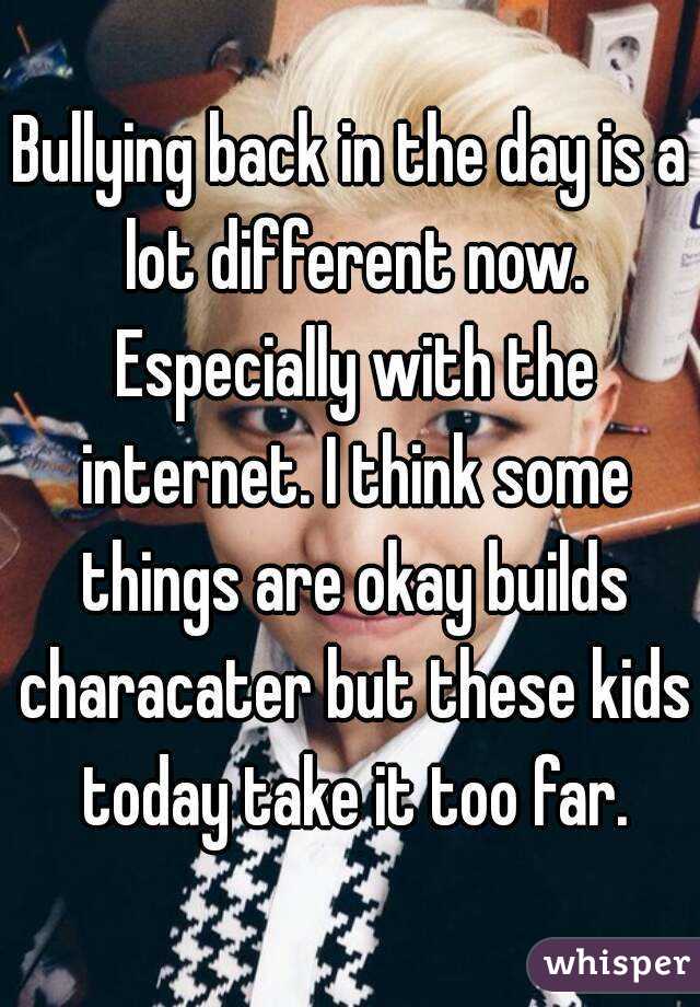 Bullying back in the day is a lot different now. Especially with the internet. I think some things are okay builds characater but these kids today take it too far.