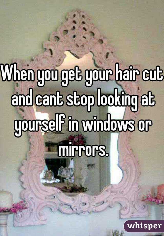 When you get your hair cut and cant stop looking at yourself in windows or mirrors.