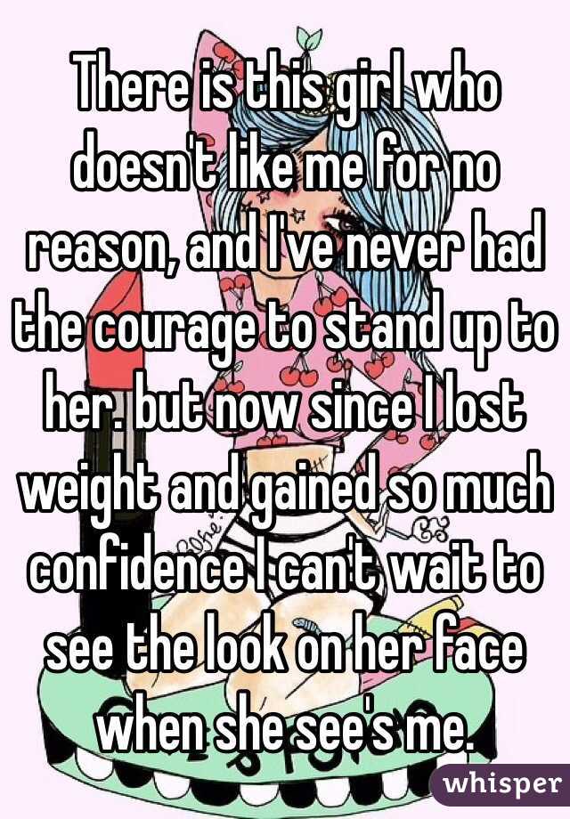 There is this girl who doesn't like me for no reason, and I've never had the courage to stand up to her. but now since I lost weight and gained so much confidence I can't wait to see the look on her face when she see's me.