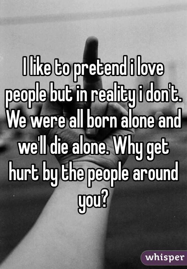 I like to pretend i love people but in reality i don't. We were all born alone and we'll die alone. Why get hurt by the people around you? 