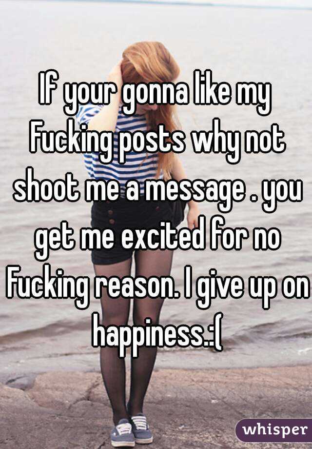 If your gonna like my Fucking posts why not shoot me a message . you get me excited for no Fucking reason. I give up on happiness.:(