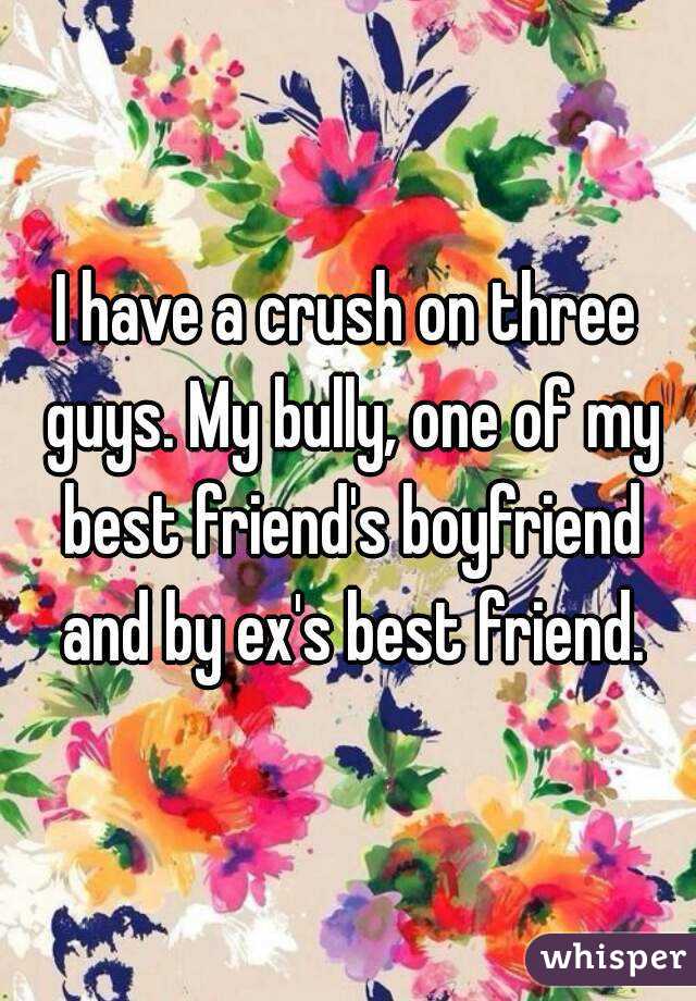 I have a crush on three guys. My bully, one of my best friend's boyfriend and by ex's best friend.