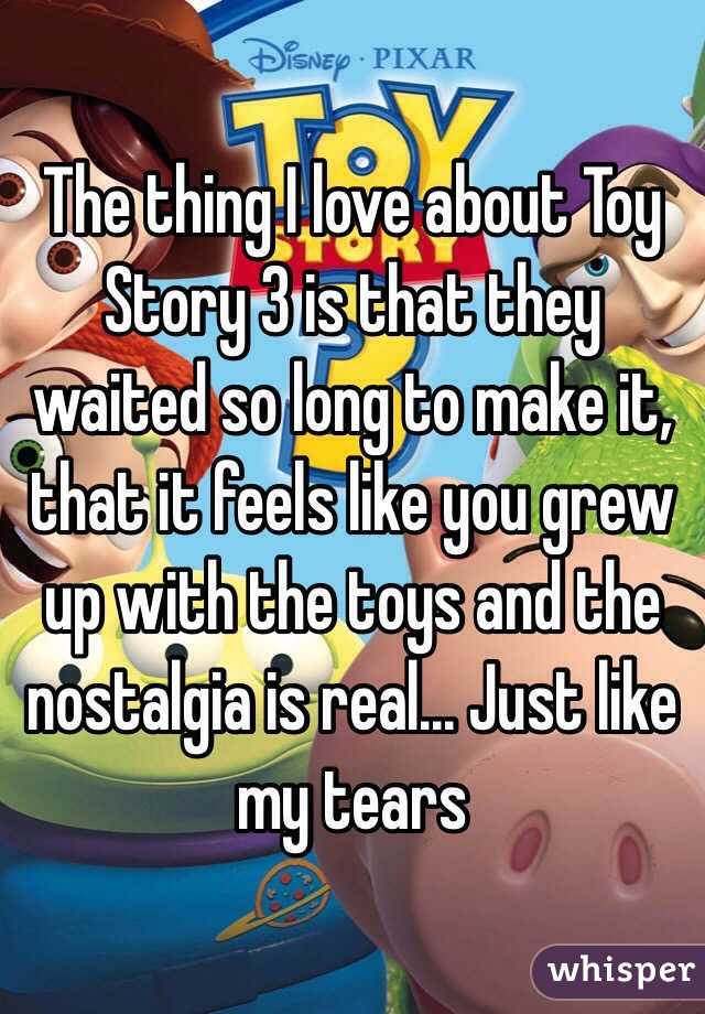 The thing I love about Toy Story 3 is that they waited so long to make it, that it feels like you grew up with the toys and the nostalgia is real... Just like my tears
