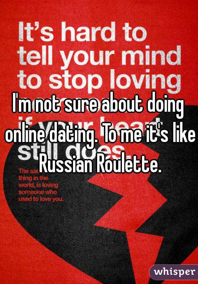 I'm not sure about doing online dating. To me it's like Russian Roulette.