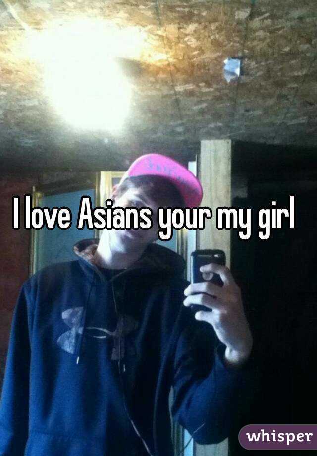 I love Asians your my girl 