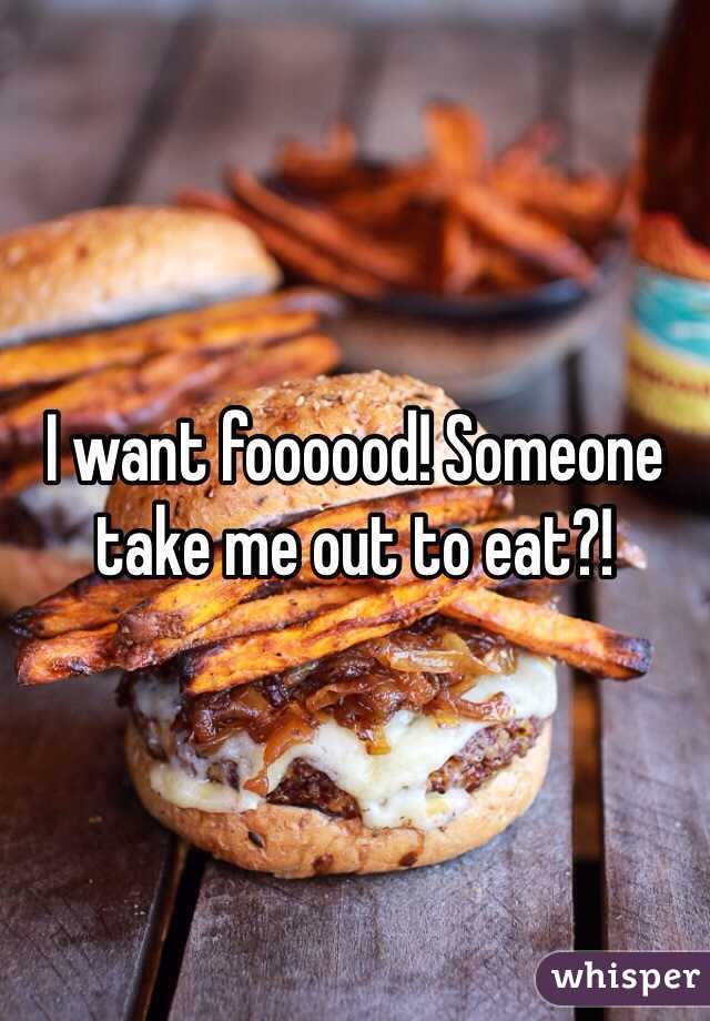 I want foooood! Someone take me out to eat?! 