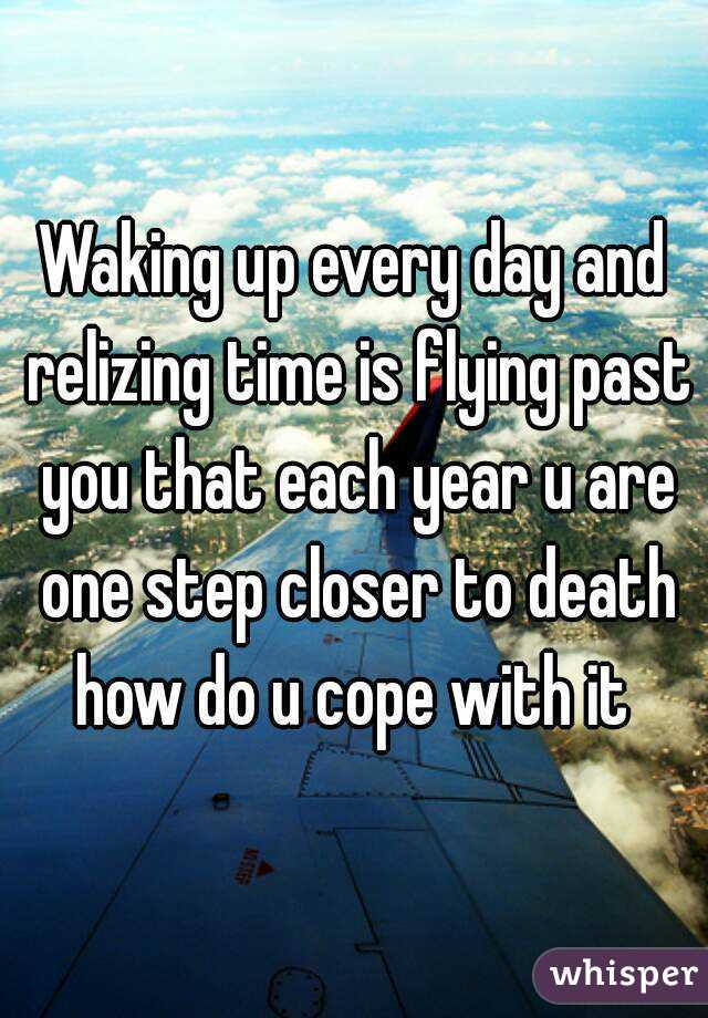 Waking up every day and relizing time is flying past you that each year u are one step closer to death how do u cope with it 