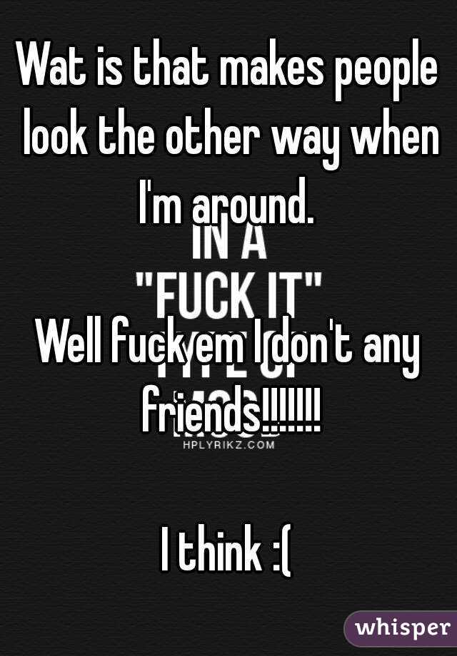 Wat is that makes people look the other way when I'm around. 

Well fuck em I don't any friends!!!!!!!

I think :(
