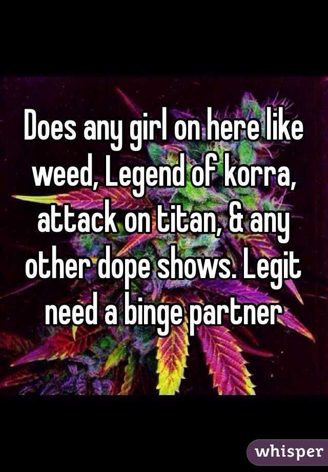 Does any girl on here like weed, Legend of korra, attack on titan, & any other dope shows. Legit need a binge partner