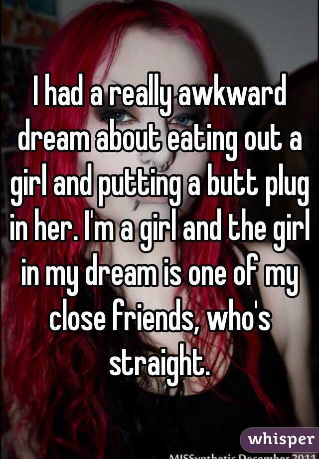 I had a really awkward dream about eating out a girl and putting a butt plug in her. I'm a girl and the girl in my dream is one of my close friends, who's straight.