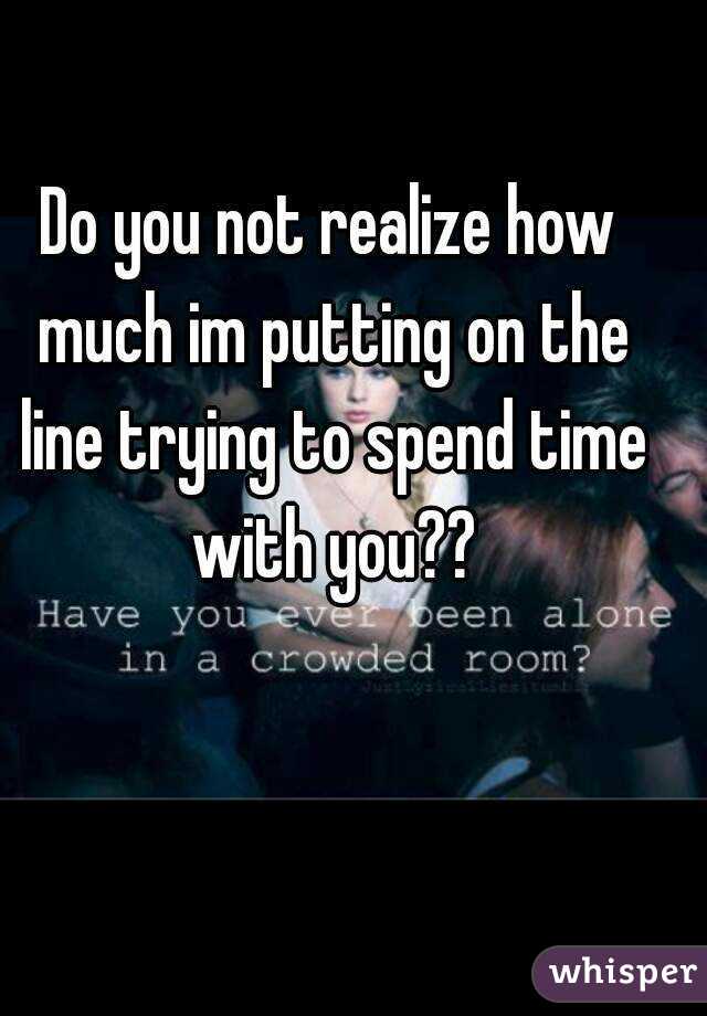 Do you not realize how much im putting on the line trying to spend time with you??