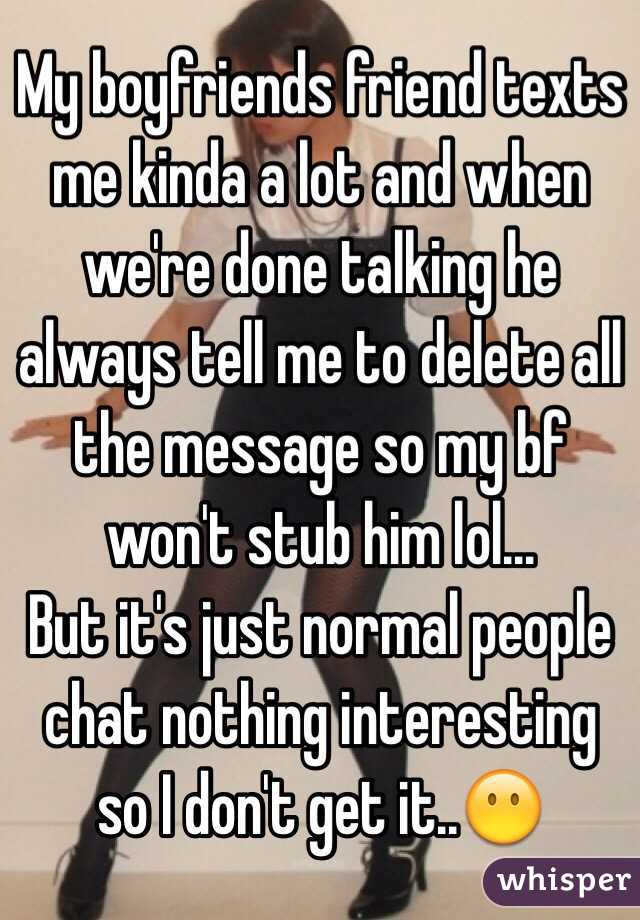 My boyfriends friend texts me kinda a lot and when we're done talking he always tell me to delete all the message so my bf won't stub him lol... 
But it's just normal people chat nothing interesting so I don't get it..😶