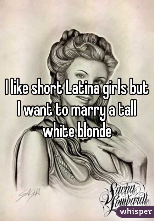I like short Latina girls but I want to marry a tall white blonde