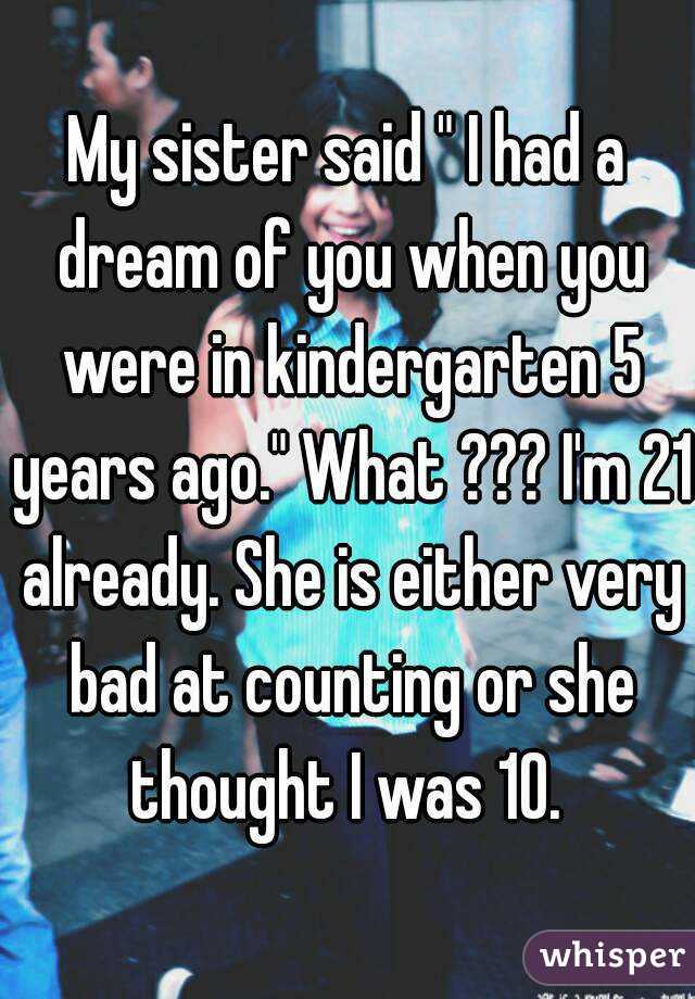 My sister said " I had a dream of you when you were in kindergarten 5 years ago." What ??? I'm 21 already. She is either very bad at counting or she thought I was 10. 
