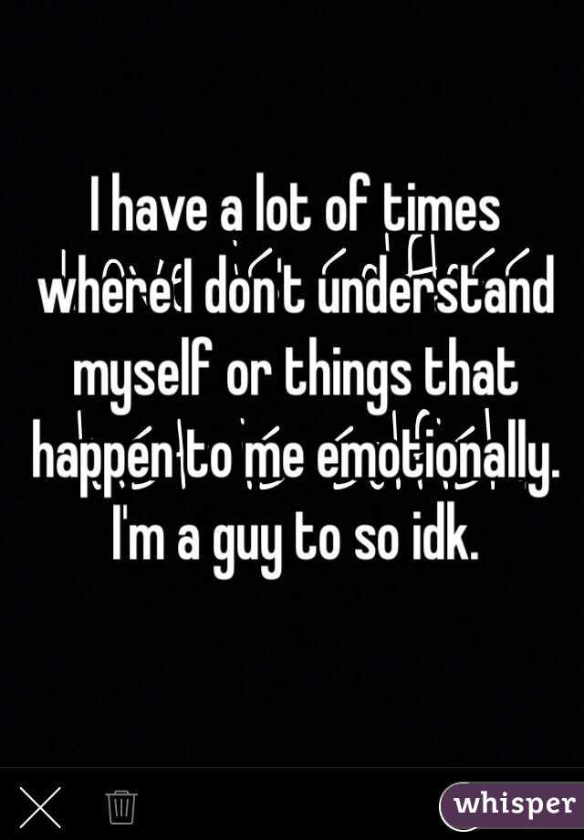 I have a lot of times where I don't understand myself or things that happen to me emotionally. I'm a guy to so idk.