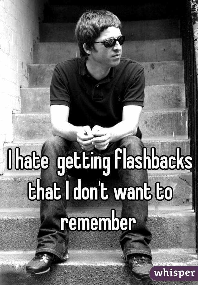 I hate  getting flashbacks that I don't want to remember 