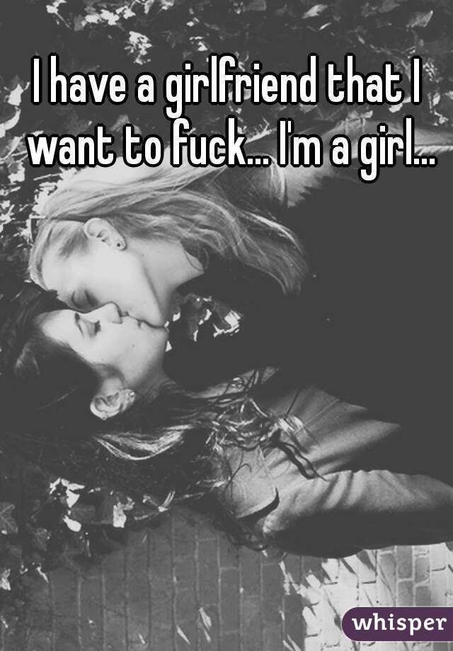 I have a girlfriend that I want to fuck... I'm a girl...