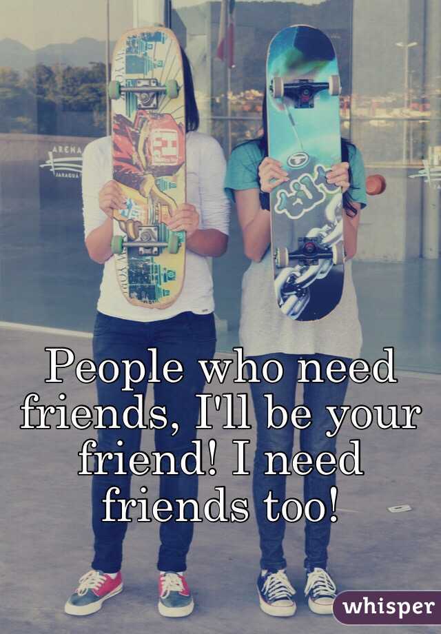 People who need friends, I'll be your friend! I need friends too! 