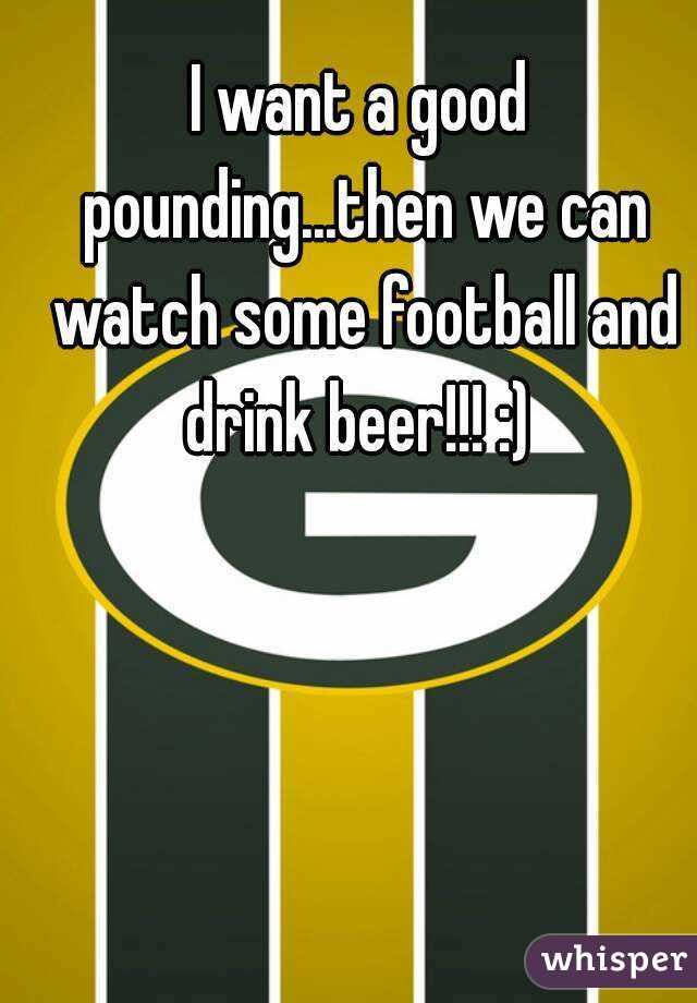 I want a good pounding...then we can watch some football and drink beer!!! :) 
