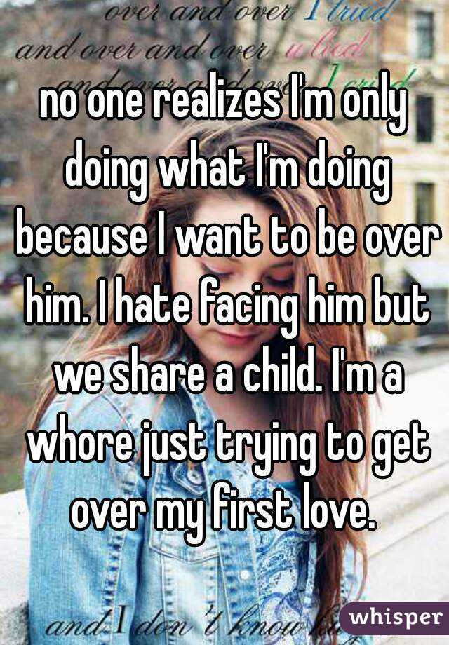 no one realizes I'm only doing what I'm doing because I want to be over him. I hate facing him but we share a child. I'm a whore just trying to get over my first love. 