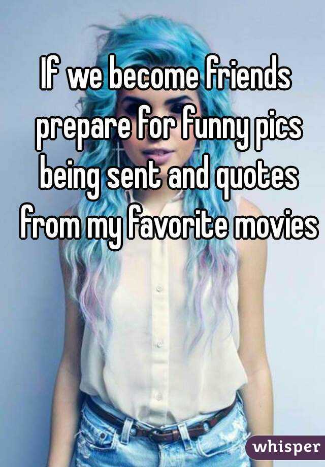 If we become friends prepare for funny pics being sent and quotes from my favorite movies