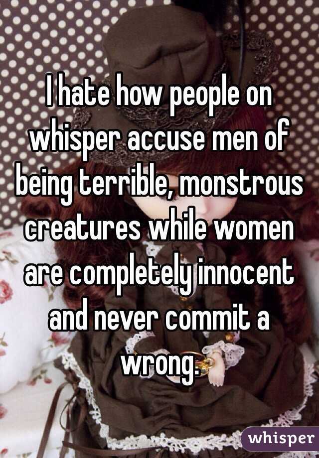 I hate how people on whisper accuse men of being terrible, monstrous creatures while women are completely innocent and never commit a wrong. 