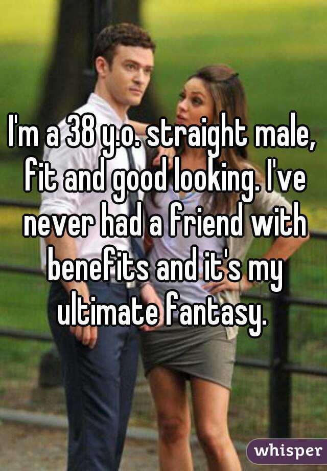 I'm a 38 y.o. straight male, fit and good looking. I've never had a friend with benefits and it's my ultimate fantasy. 