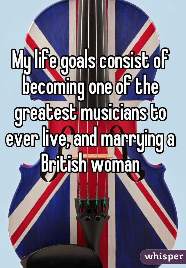 My life goals consist of becoming one of the greatest musicians to ever live, and marrying a British woman