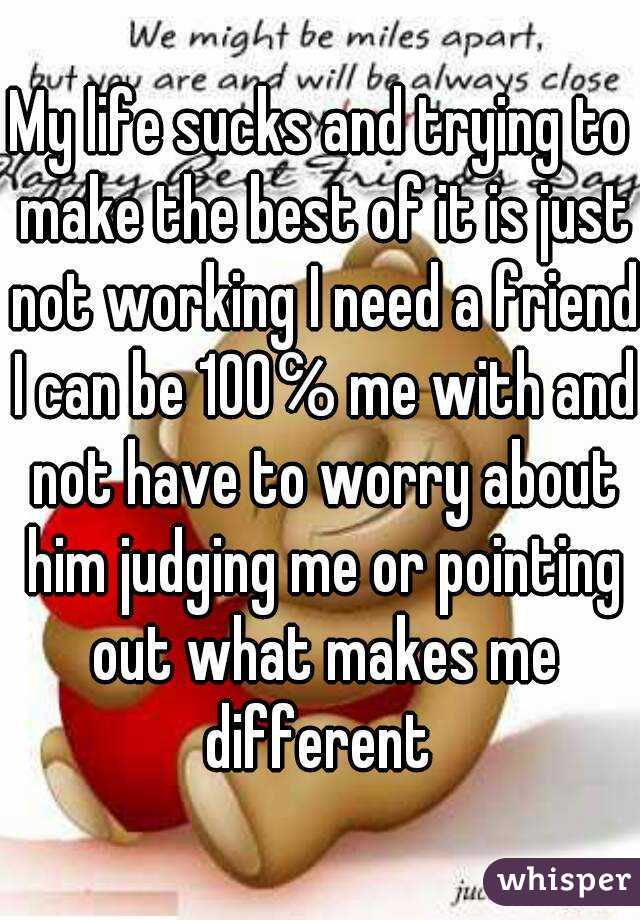My life sucks and trying to make the best of it is just not working I need a friend I can be 100℅ me with and not have to worry about him judging me or pointing out what makes me different 