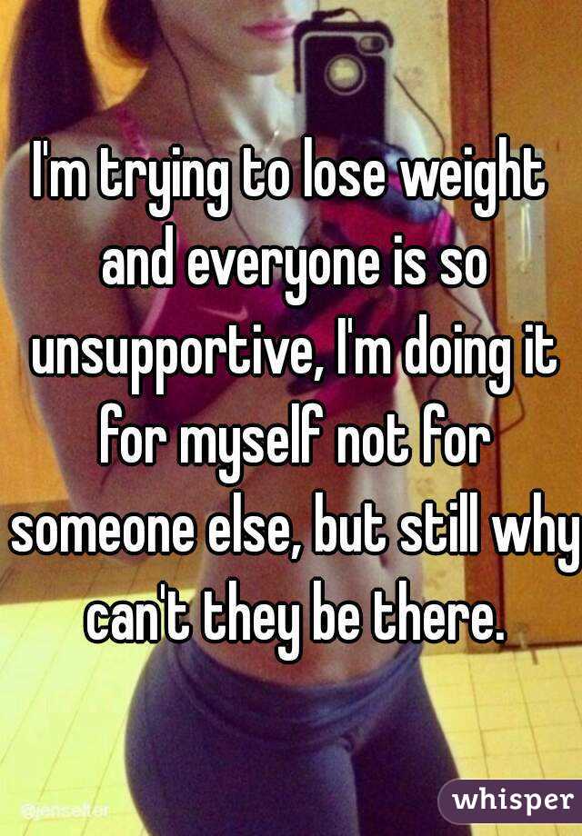 I'm trying to lose weight and everyone is so unsupportive, I'm doing it for myself not for someone else, but still why can't they be there.
