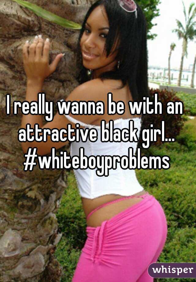 I really wanna be with an attractive black girl... #whiteboyproblems