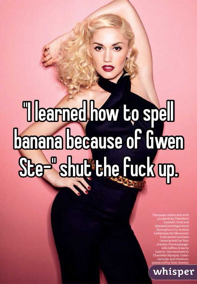 "I learned how to spell banana because of Gwen Ste-" shut the fuck up. 