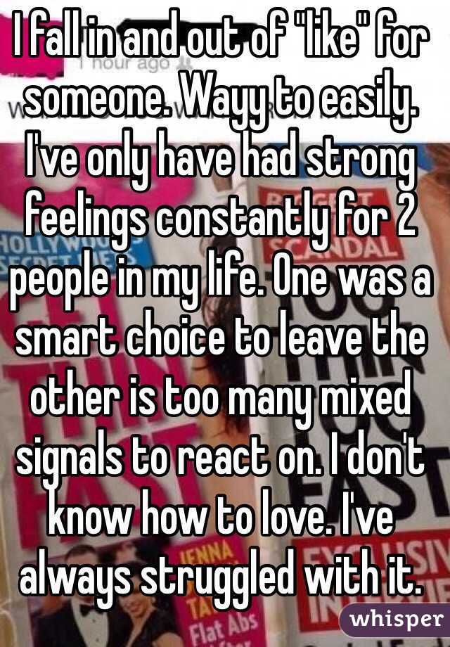 I fall in and out of "like" for someone. Wayy to easily. I've only have had strong feelings constantly for 2 people in my life. One was a smart choice to leave the other is too many mixed signals to react on. I don't know how to love. I've always struggled with it. 
