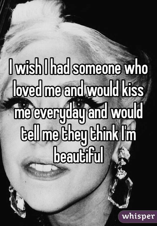 I wish I had someone who loved me and would kiss me everyday and would tell me they think I'm beautiful