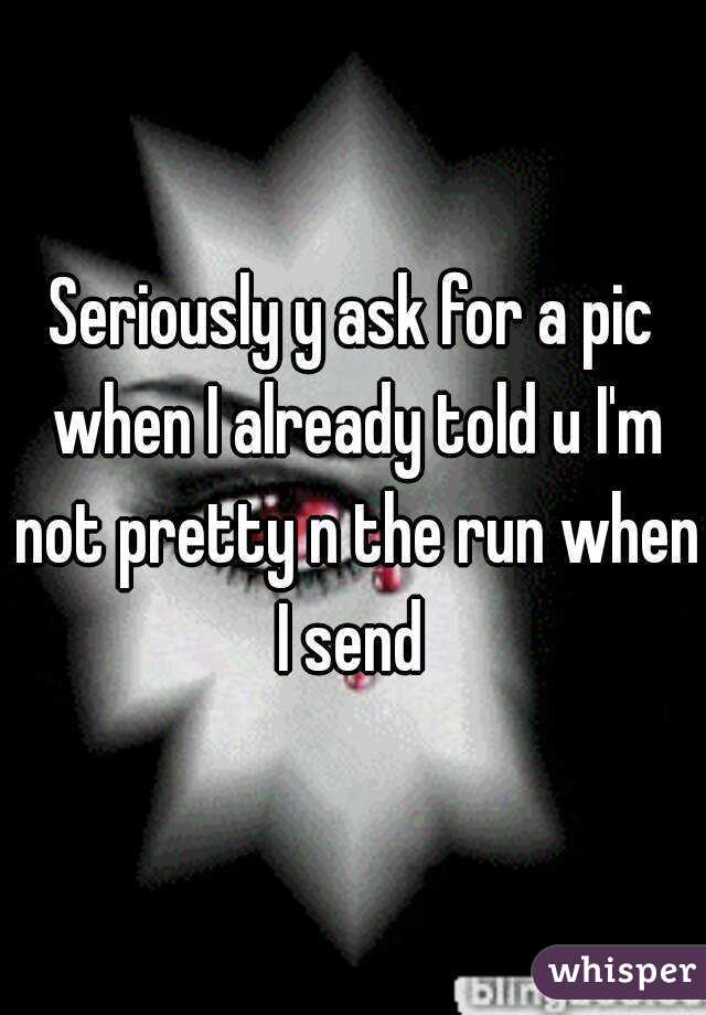 Seriously y ask for a pic when I already told u I'm not pretty n the run when I send 