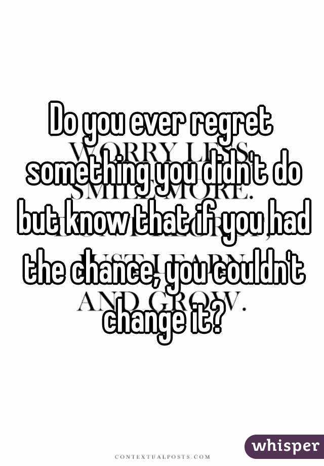 Do you ever regret something you didn't do but know that if you had the chance, you couldn't change it?