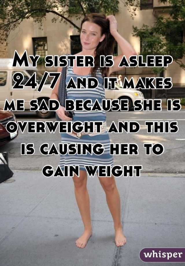 My sister is asleep 24/7 and it makes me sad because she is overweight and this is causing her to gain weight
