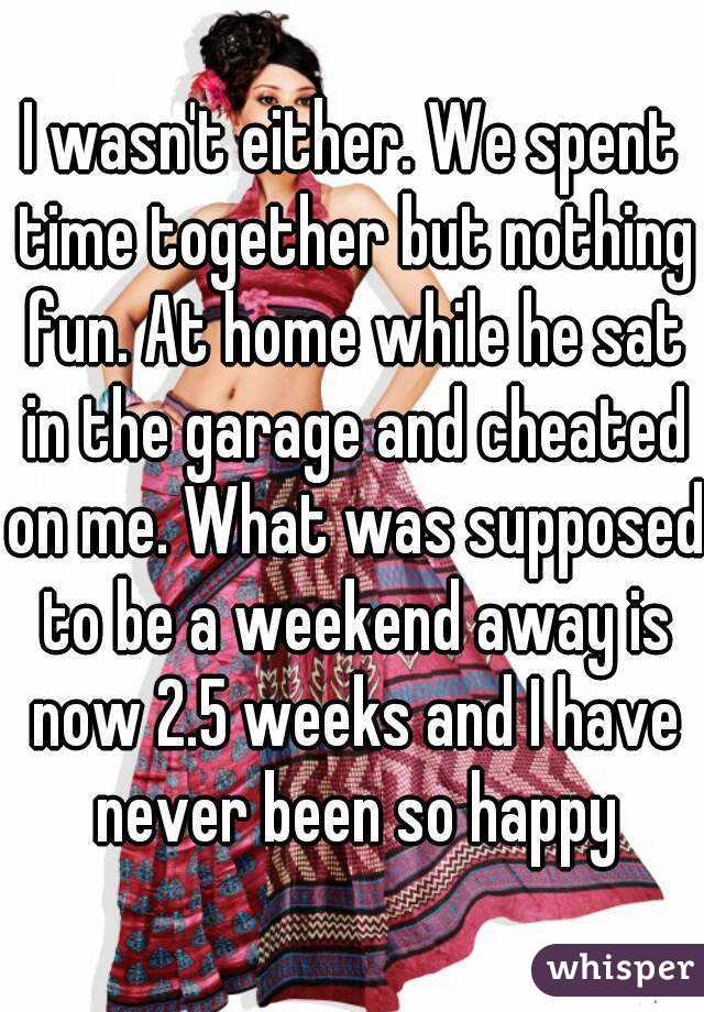 I wasn't either. We spent time together but nothing fun. At home while he sat in the garage and cheated on me. What was supposed to be a weekend away is now 2.5 weeks and I have never been so happy