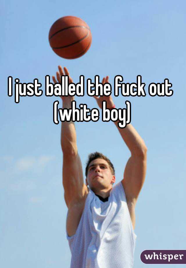 I just balled the fuck out (white boy)