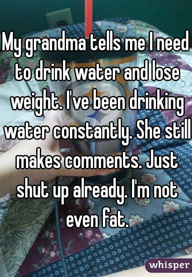 My grandma tells me I need to drink water and lose weight. I've been drinking water constantly. She still makes comments. Just shut up already. I'm not even fat.