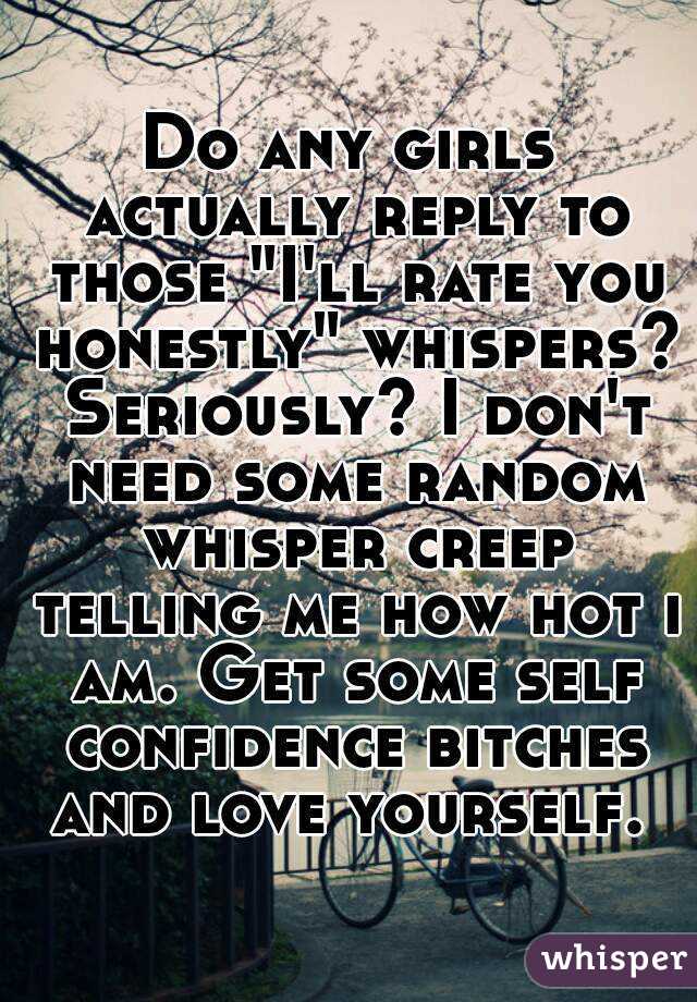 Do any girls actually reply to those "I'll rate you honestly" whispers? Seriously? I don't need some random whisper creep telling me how hot i am. Get some self confidence bitches and love yourself. 