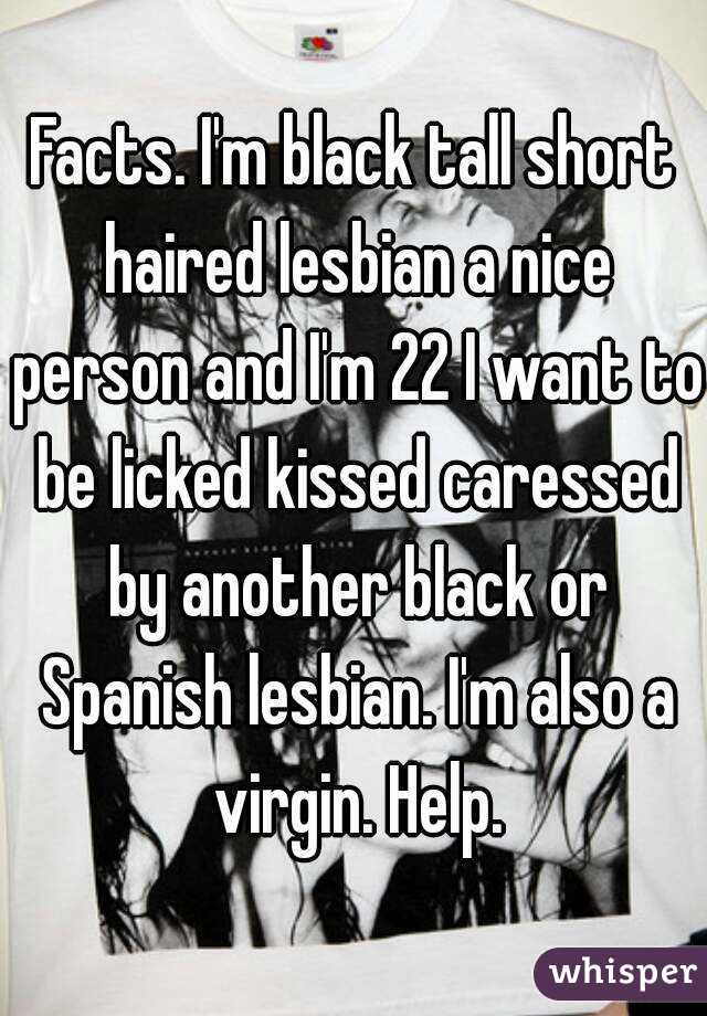 Facts. I'm black tall short haired lesbian a nice person and I'm 22 I want to be licked kissed caressed by another black or Spanish lesbian. I'm also a virgin. Help.