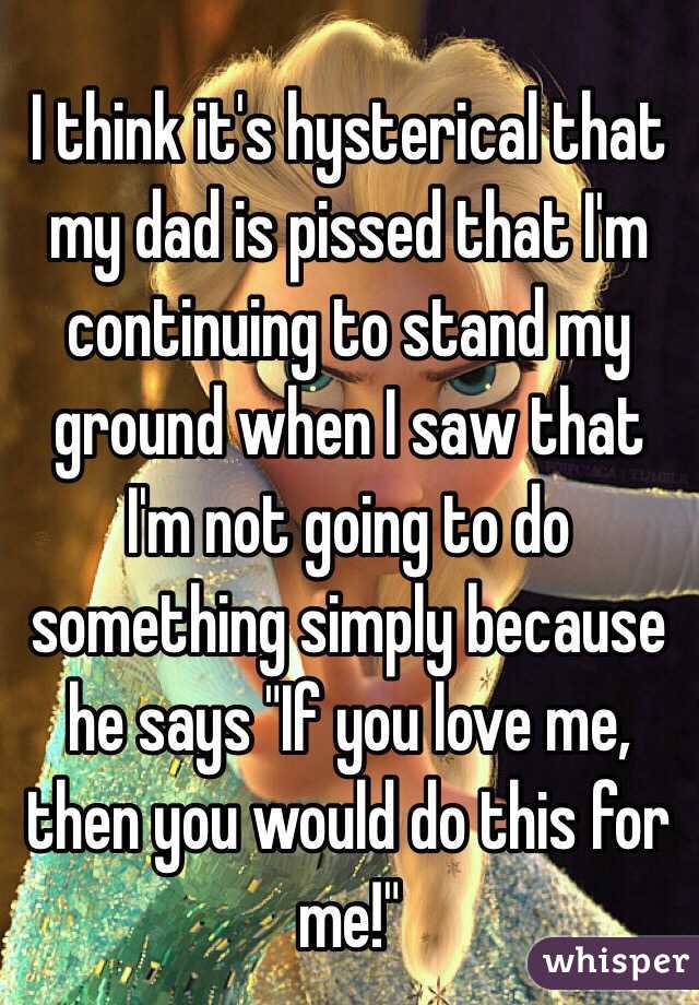 I think it's hysterical that my dad is pissed that I'm continuing to stand my ground when I saw that I'm not going to do something simply because he says "If you love me, then you would do this for me!"