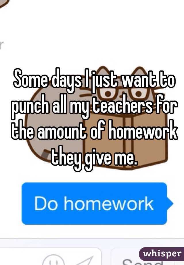 Some days I just want to punch all my teachers for the amount of homework they give me.