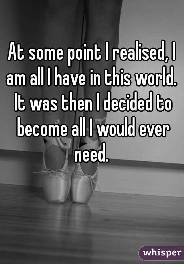 At some point I realised, I am all I have in this world.  It was then I decided to become all I would ever need. 