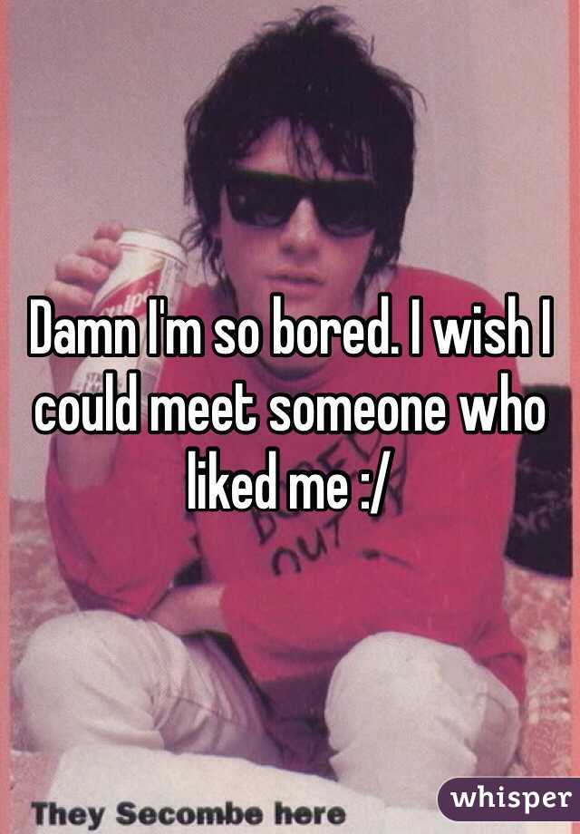 Damn I'm so bored. I wish I could meet someone who liked me :/